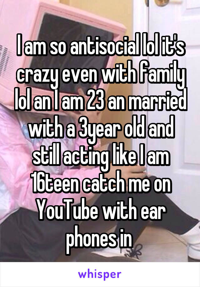 I am so antisocial lol it's crazy even with family lol an I am 23 an married with a 3year old and still acting like I am 16teen catch me on YouTube with ear phones in 