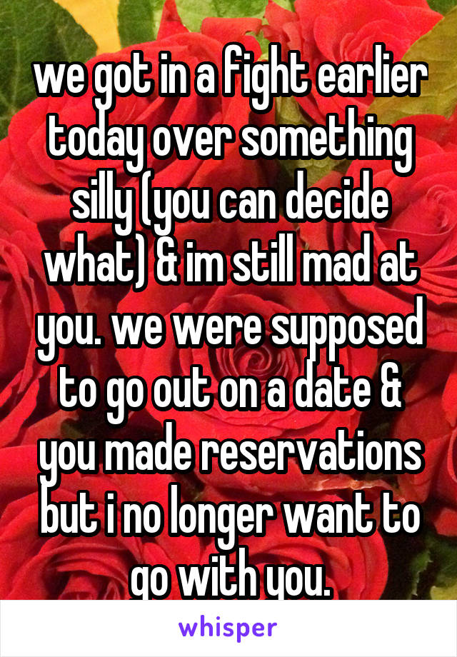 we got in a fight earlier today over something silly (you can decide what) & im still mad at you. we were supposed to go out on a date & you made reservations but i no longer want to go with you.