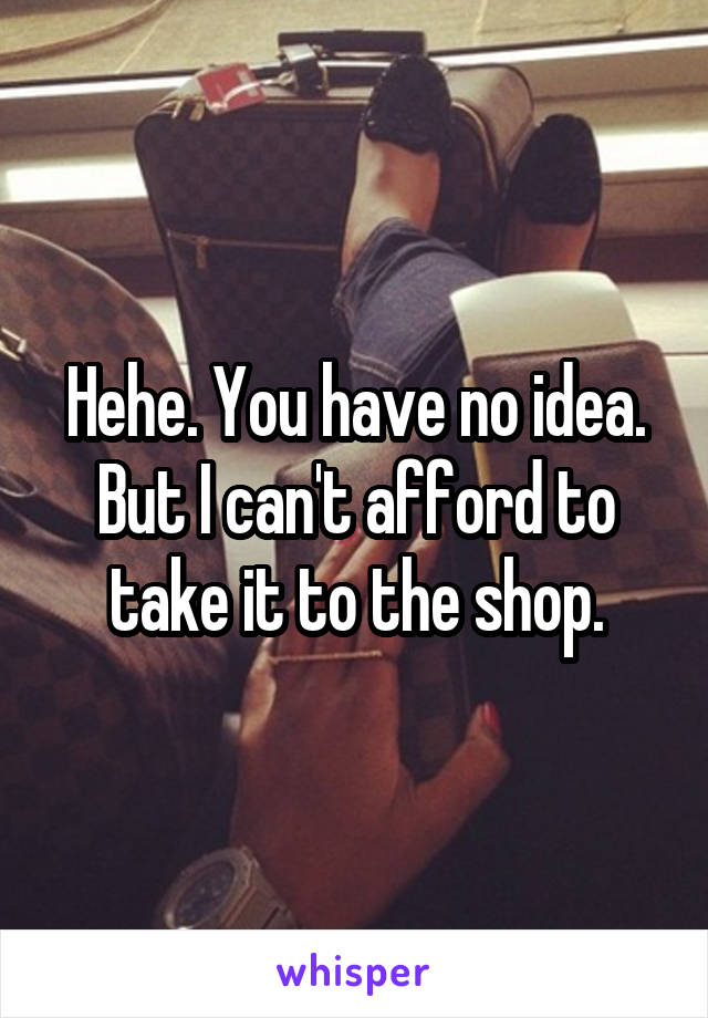 Hehe. You have no idea. But I can't afford to take it to the shop.