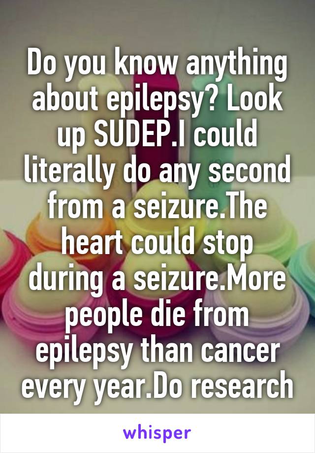 Do you know anything about epilepsy? Look up SUDEP.I could literally do any second from a seizure.The heart could stop during a seizure.More people die from epilepsy than cancer every year.Do research