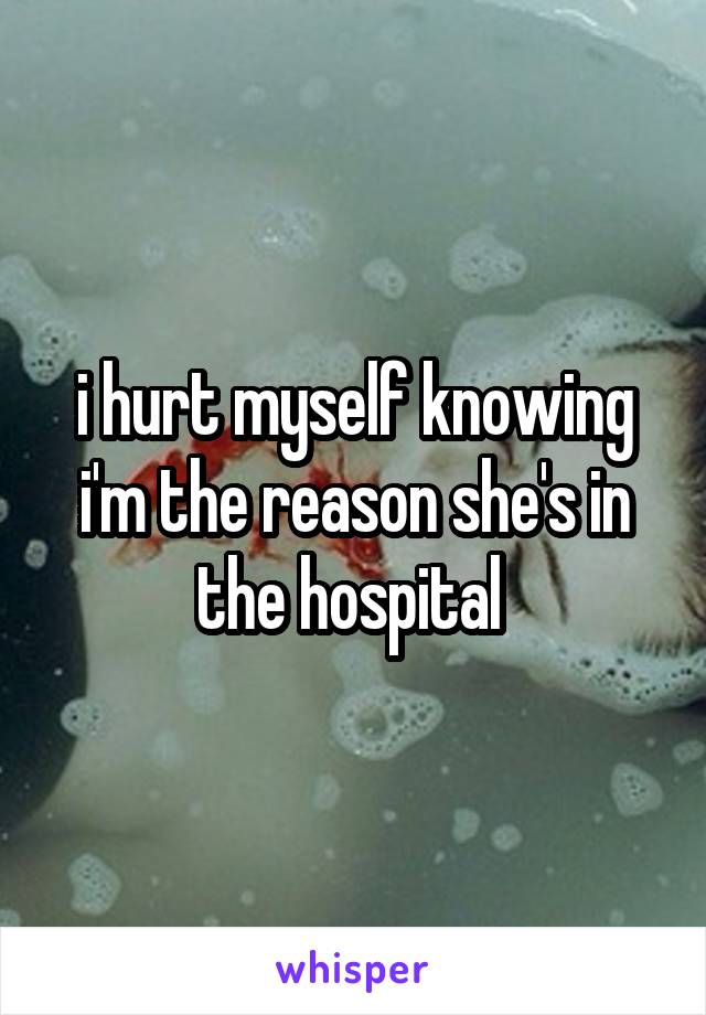 i hurt myself knowing i'm the reason she's in the hospital 