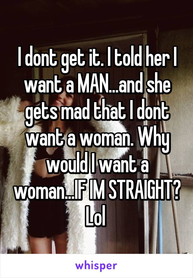 I dont get it. I told her I want a MAN...and she gets mad that I dont want a woman. Why would I want a woman...IF IM STRAIGHT? Lol 