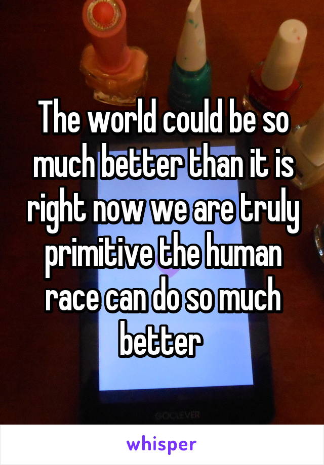 The world could be so much better than it is right now we are truly primitive the human race can do so much better 