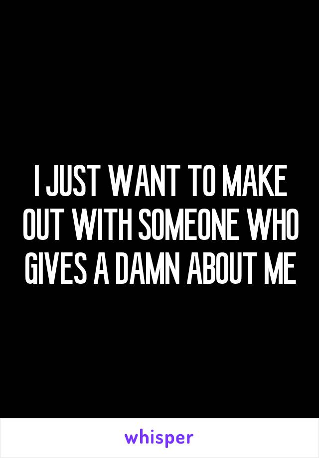 I JUST WANT TO MAKE OUT WITH SOMEONE WHO GIVES A DAMN ABOUT ME