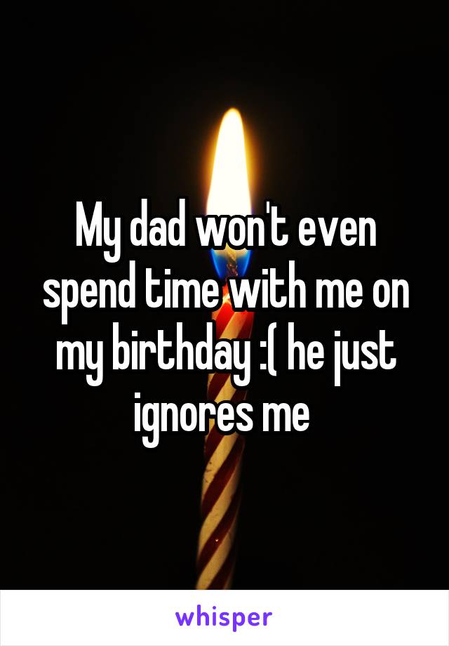 My dad won't even spend time with me on my birthday :( he just ignores me 