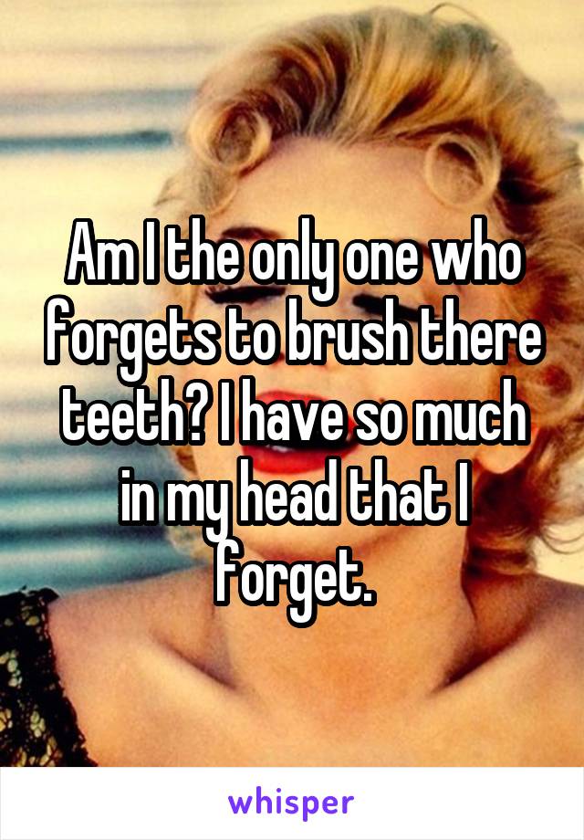 Am I the only one who forgets to brush there teeth? I have so much in my head that I forget.