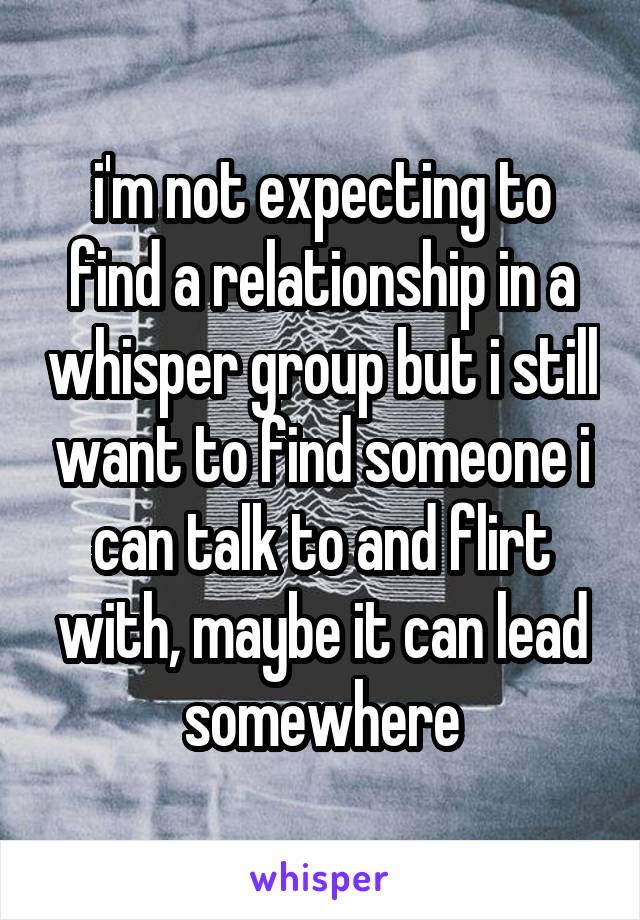 i'm not expecting to find a relationship in a whisper group but i still want to find someone i can talk to and flirt with, maybe it can lead somewhere