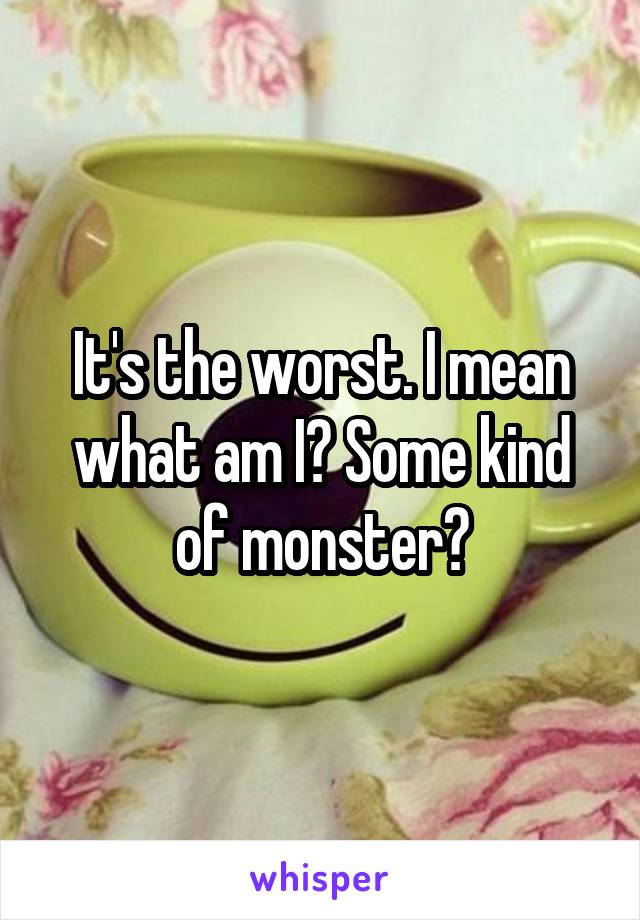 It's the worst. I mean what am I? Some kind of monster?