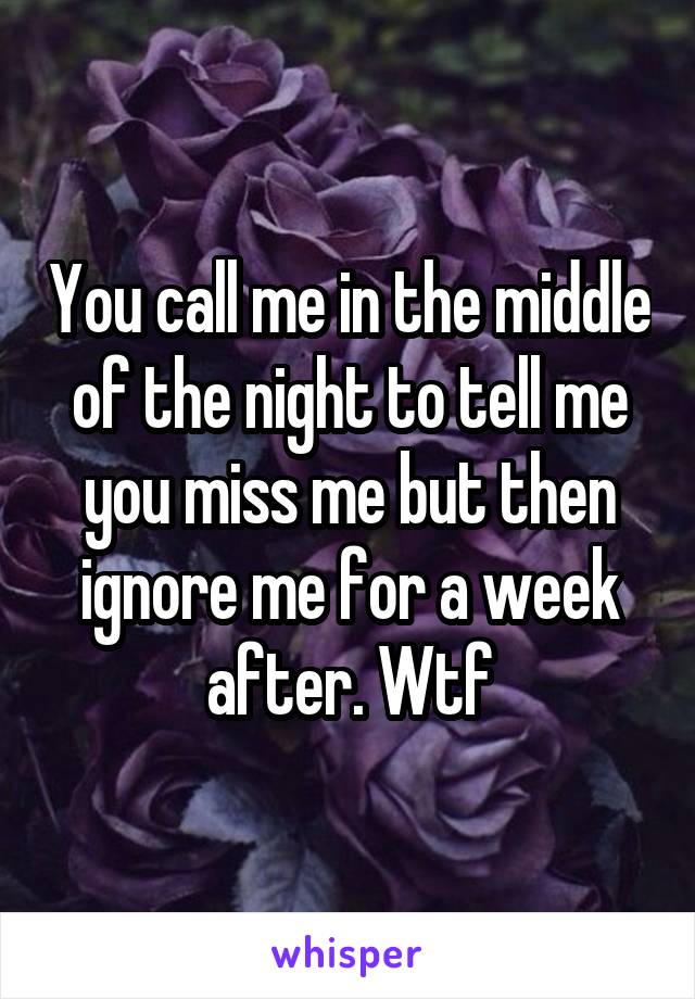 You call me in the middle of the night to tell me you miss me but then ignore me for a week after. Wtf