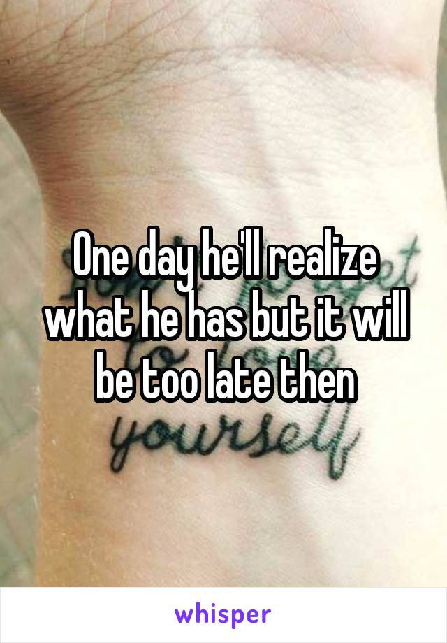 One day he'll realize what he has but it will be too late then