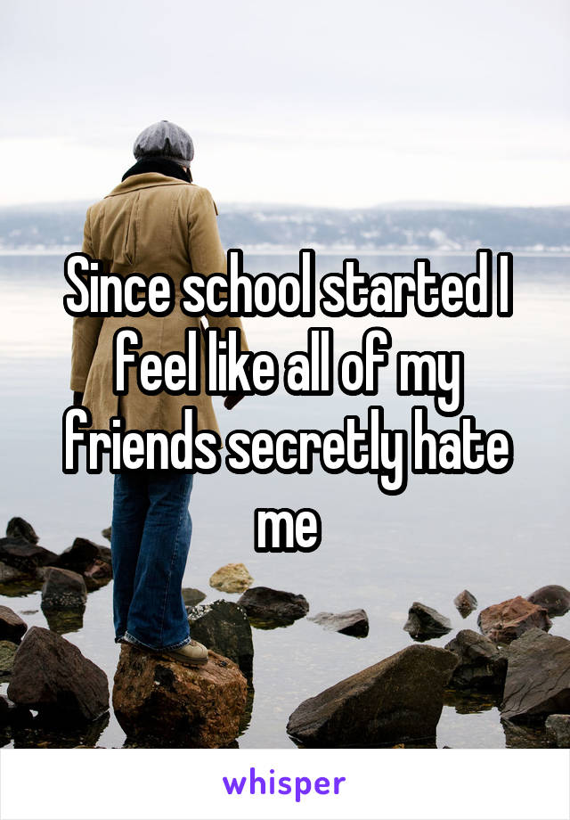 Since school started I feel like all of my friends secretly hate me