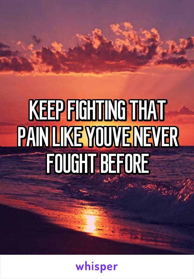 KEEP FIGHTING THAT PAIN LIKE YOUVE NEVER FOUGHT BEFORE