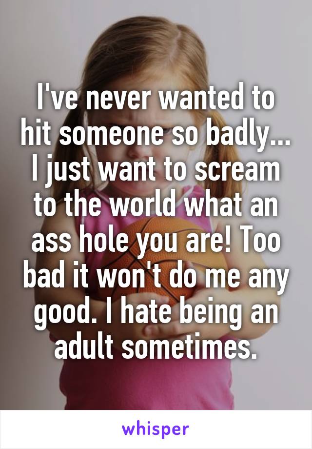 I've never wanted to hit someone so badly... I just want to scream to the world what an ass hole you are! Too bad it won't do me any good. I hate being an adult sometimes.