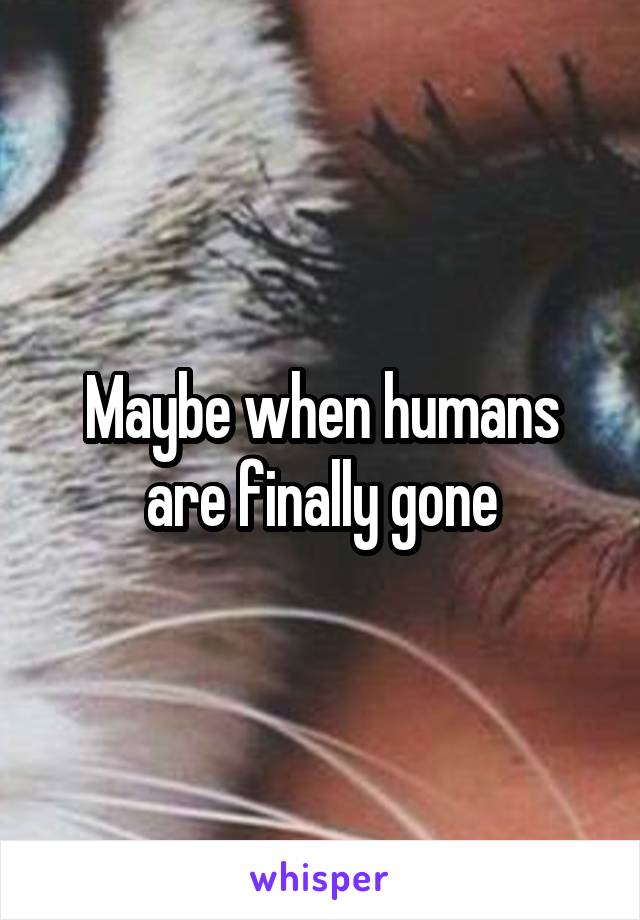 Maybe when humans are finally gone