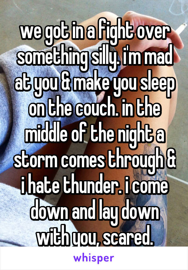 we got in a fight over something silly. i'm mad at you & make you sleep on the couch. in the middle of the night a storm comes through & i hate thunder. i come down and lay down with you, scared.