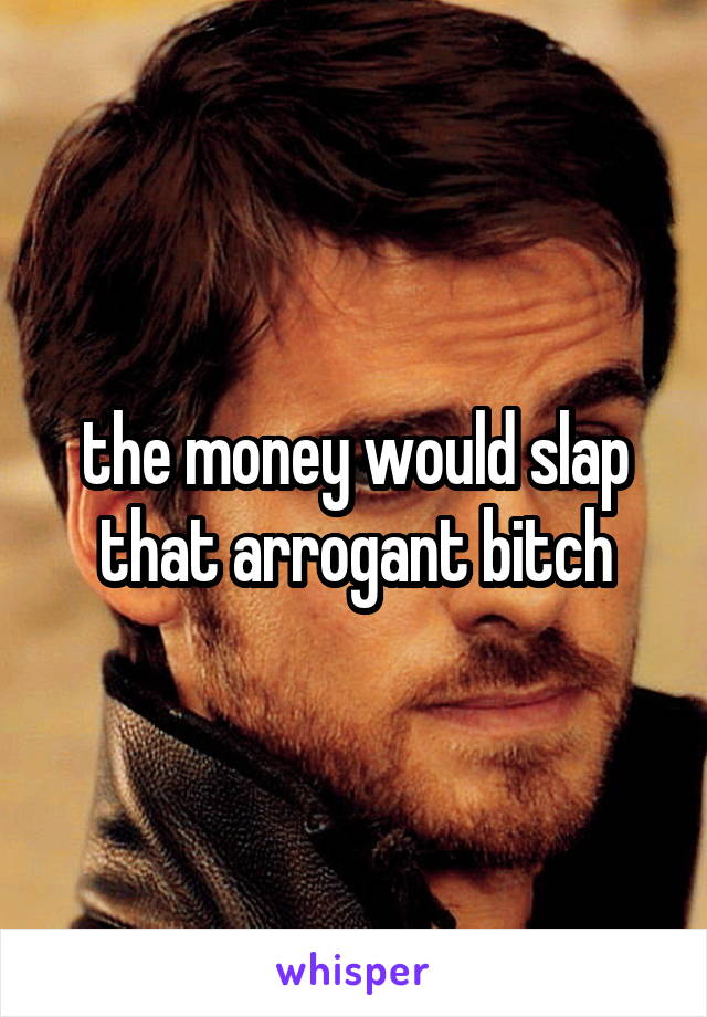 the money would slap that arrogant bitch