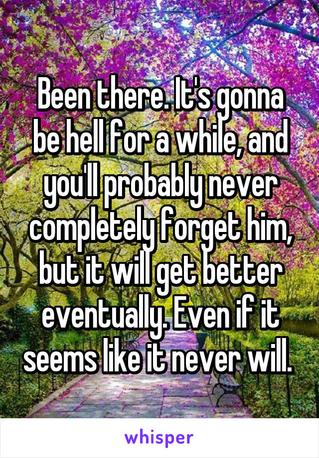 Been there. It's gonna be hell for a while, and you'll probably never completely forget him, but it will get better eventually. Even if it seems like it never will. 