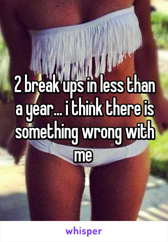 2 break ups in less than a year... i think there is something wrong with me 