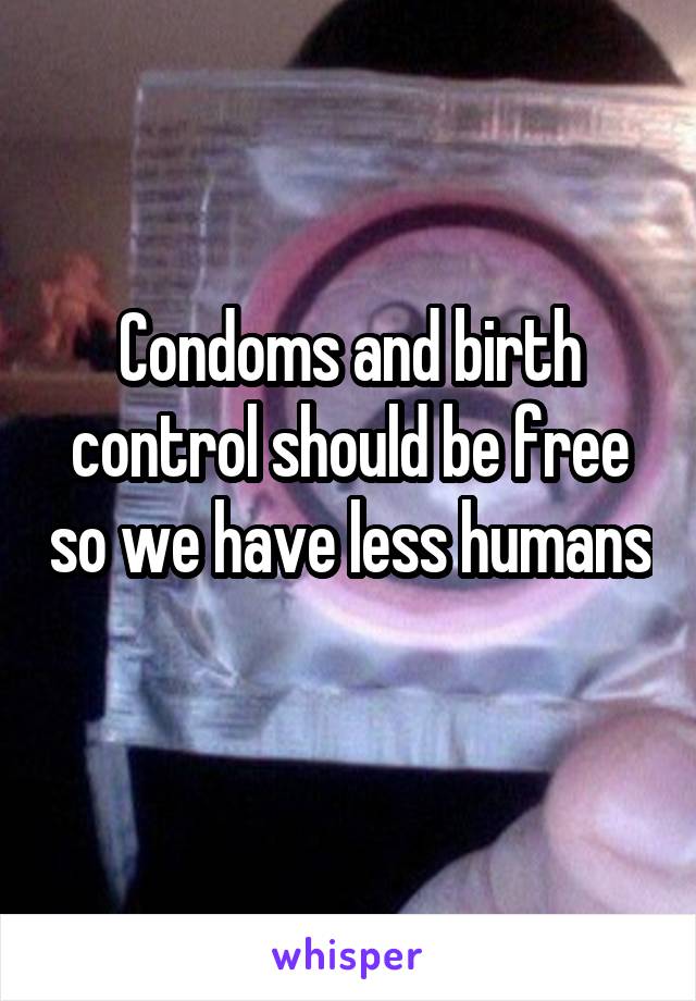 Condoms and birth control should be free so we have less humans 