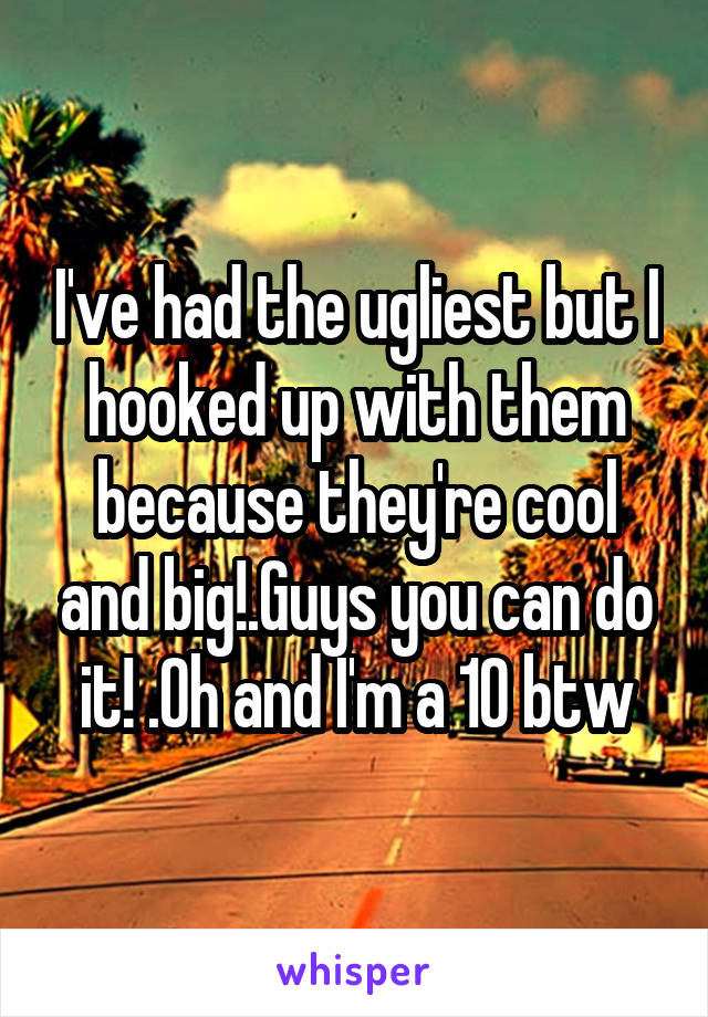 I've had the ugliest but I hooked up with them because they're cool and big!.Guys you can do it! .Oh and I'm a 10 btw