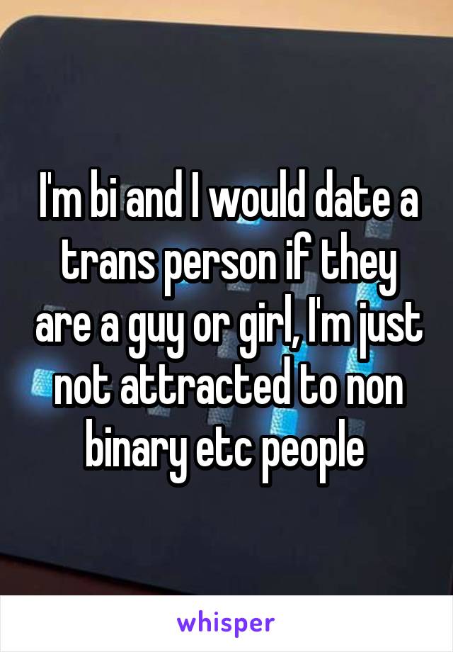 I'm bi and I would date a trans person if they are a guy or girl, I'm just not attracted to non binary etc people 