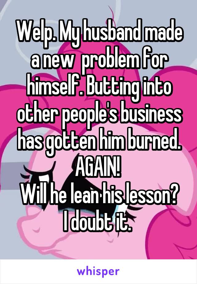 Welp. My husband made a new  problem for himself. Butting into other people's business has gotten him burned. AGAIN! 
Will he lean his lesson?
I doubt it. 
