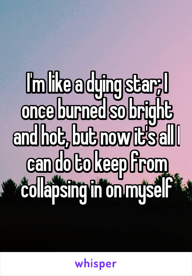 I'm like a dying star; I once burned so bright and hot, but now it's all I can do to keep from collapsing in on myself