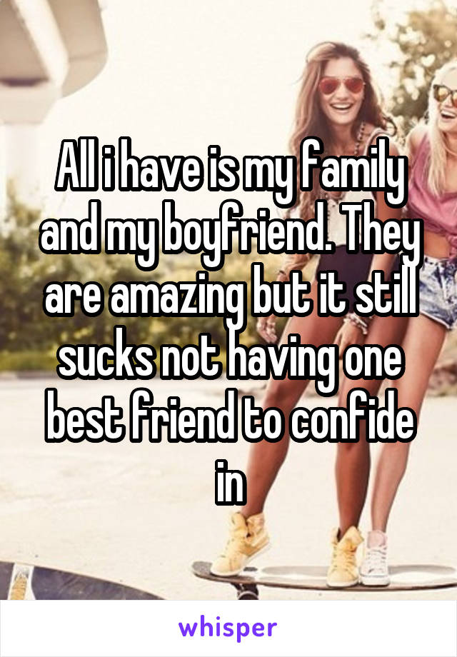 All i have is my family and my boyfriend. They are amazing but it still sucks not having one best friend to confide in