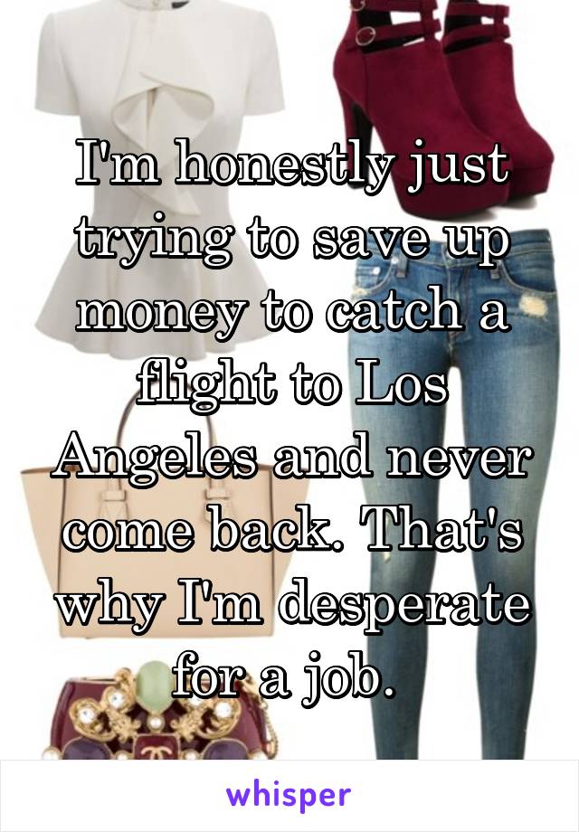 I'm honestly just trying to save up money to catch a flight to Los Angeles and never come back. That's why I'm desperate for a job. 