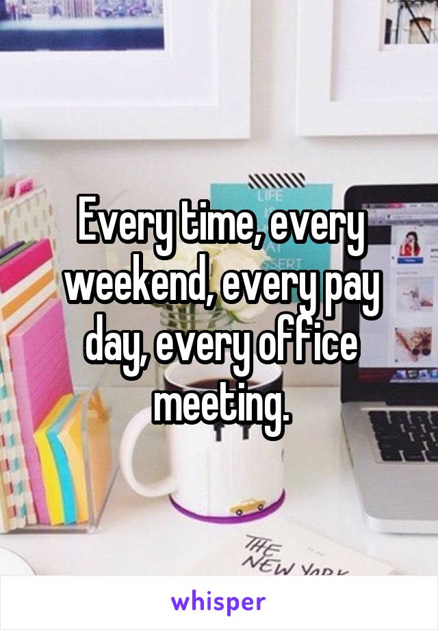 Every time, every weekend, every pay day, every office meeting.