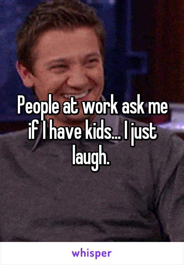 People at work ask me if I have kids... I just laugh. 