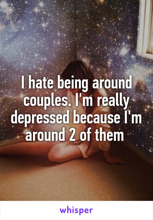 I hate being around couples. I'm really depressed because I'm around 2 of them 