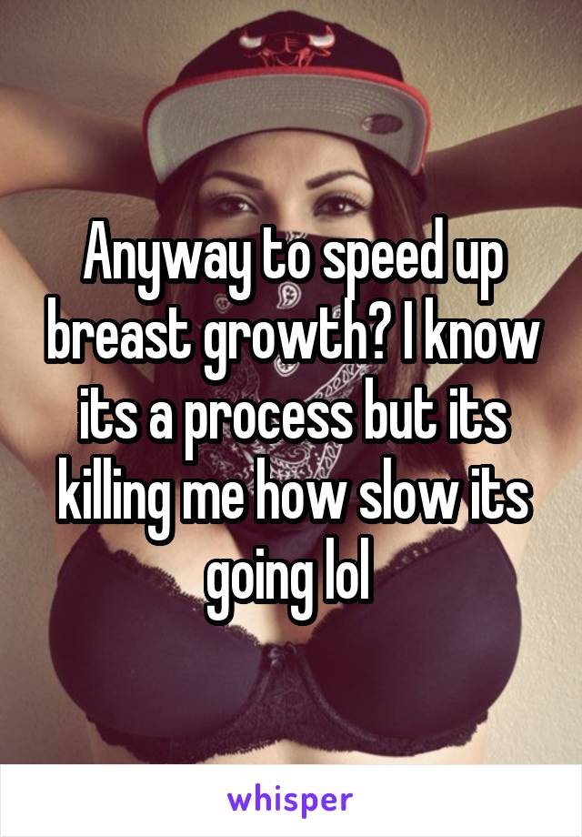 Anyway to speed up breast growth? I know its a process but its killing me how slow its going lol 