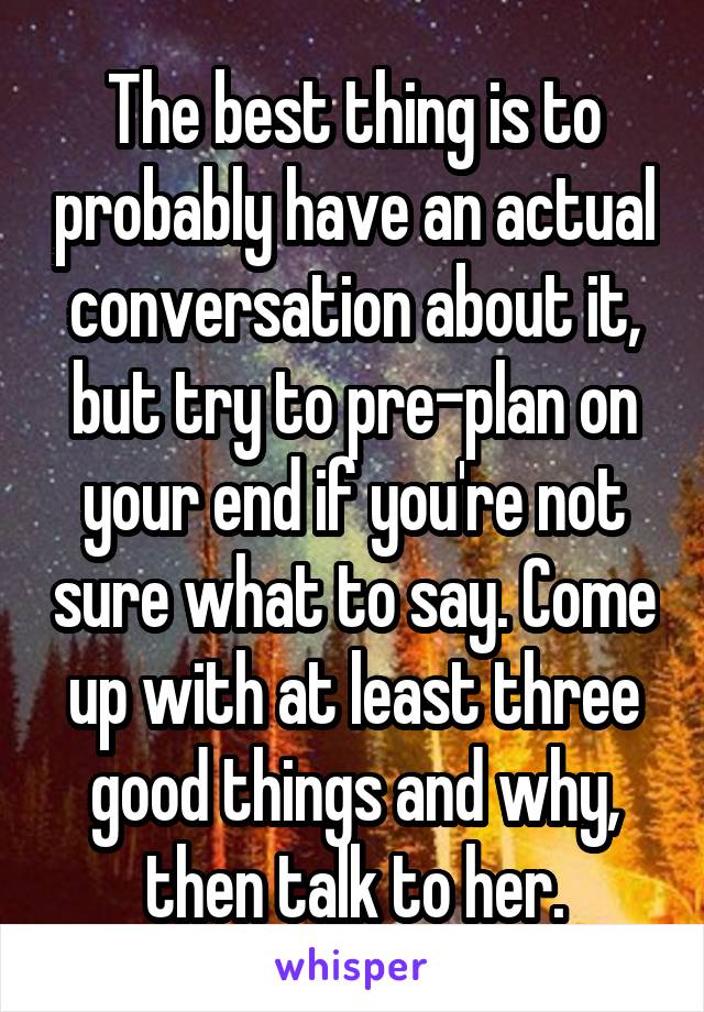 The best thing is to probably have an actual conversation about it, but try to pre-plan on your end if you're not sure what to say. Come up with at least three good things and why, then talk to her.