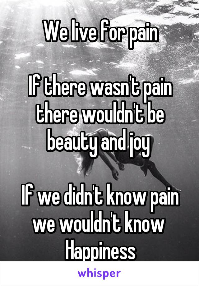 We live for pain

If there wasn't pain there wouldn't be beauty and joy 

If we didn't know pain we wouldn't know 
Happiness