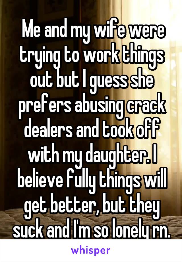  Me and my wife were trying to work things out but I guess she prefers abusing crack dealers and took off with my daughter. I believe fully things will get better, but they suck and I'm so lonely rn.