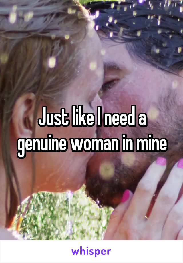 Just like I need a genuine woman in mine