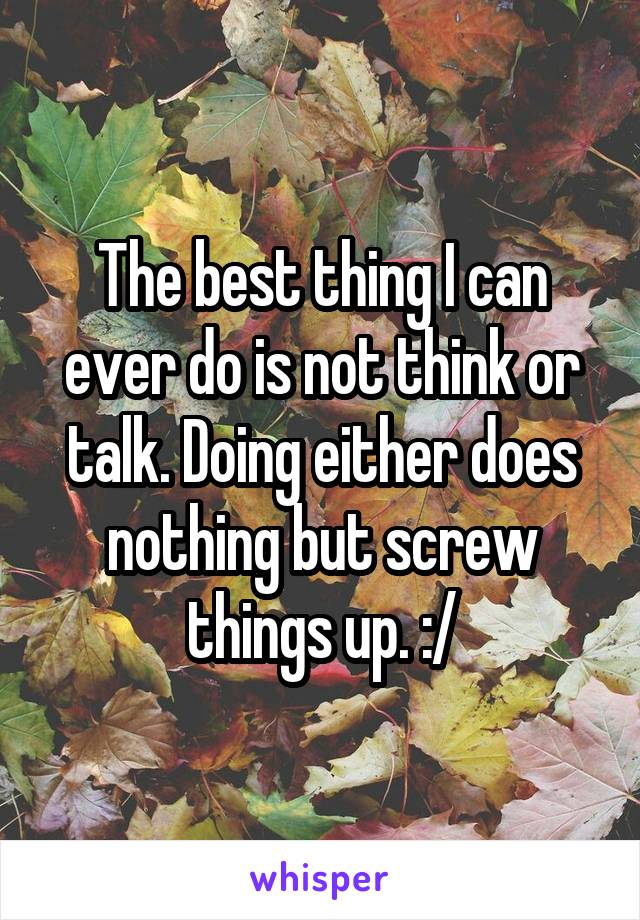 The best thing I can ever do is not think or talk. Doing either does nothing but screw things up. :/