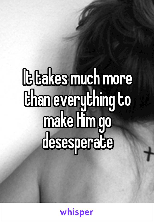 It takes much more than everything to make Him go desesperate