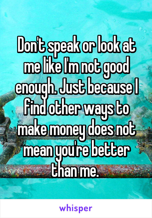 Don't speak or look at me like I'm not good enough. Just because I find other ways to make money does not mean you're better than me. 