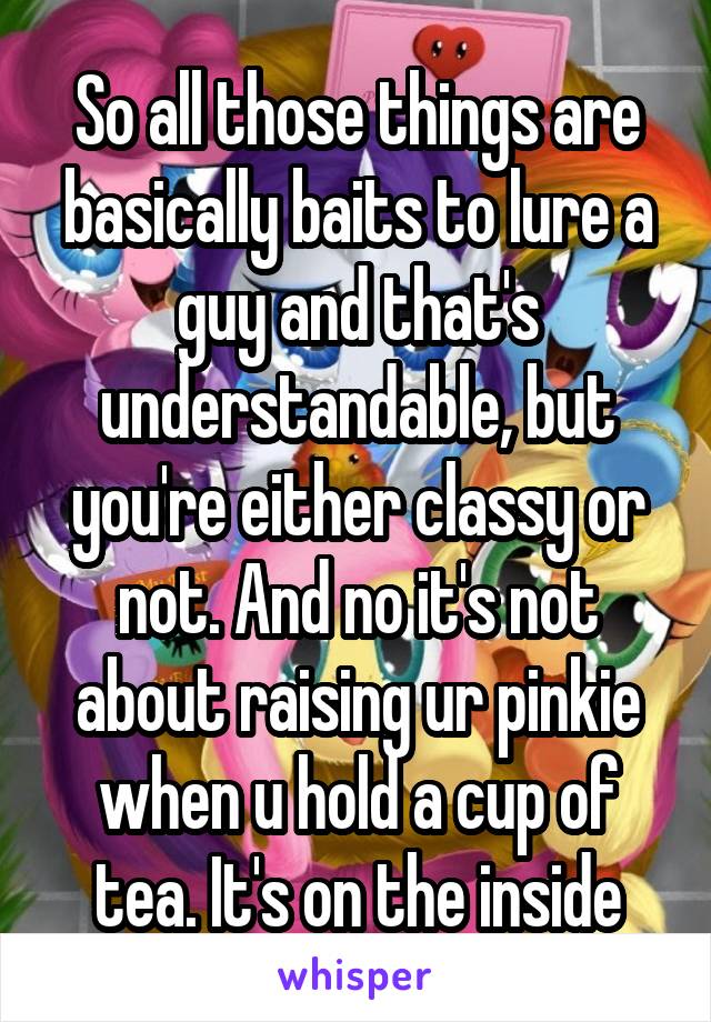 So all those things are basically baits to lure a guy and that's understandable, but you're either classy or not. And no it's not about raising ur pinkie when u hold a cup of tea. It's on the inside
