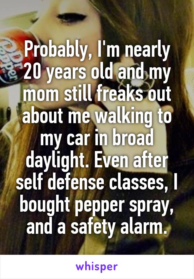 Probably, I'm nearly 20 years old and my mom still freaks out about me walking to my car in broad daylight. Even after self defense classes, I bought pepper spray, and a safety alarm.