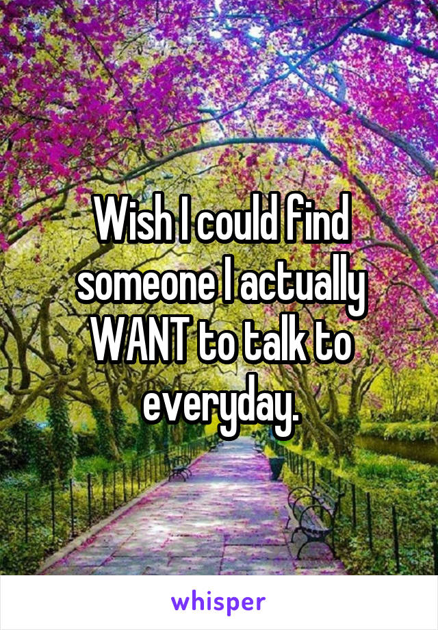 Wish I could find someone I actually WANT to talk to everyday.