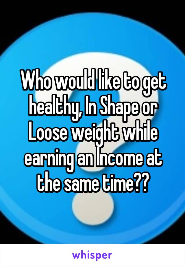 Who would like to get healthy, In Shape or Loose weight while earning an Income at the same time??