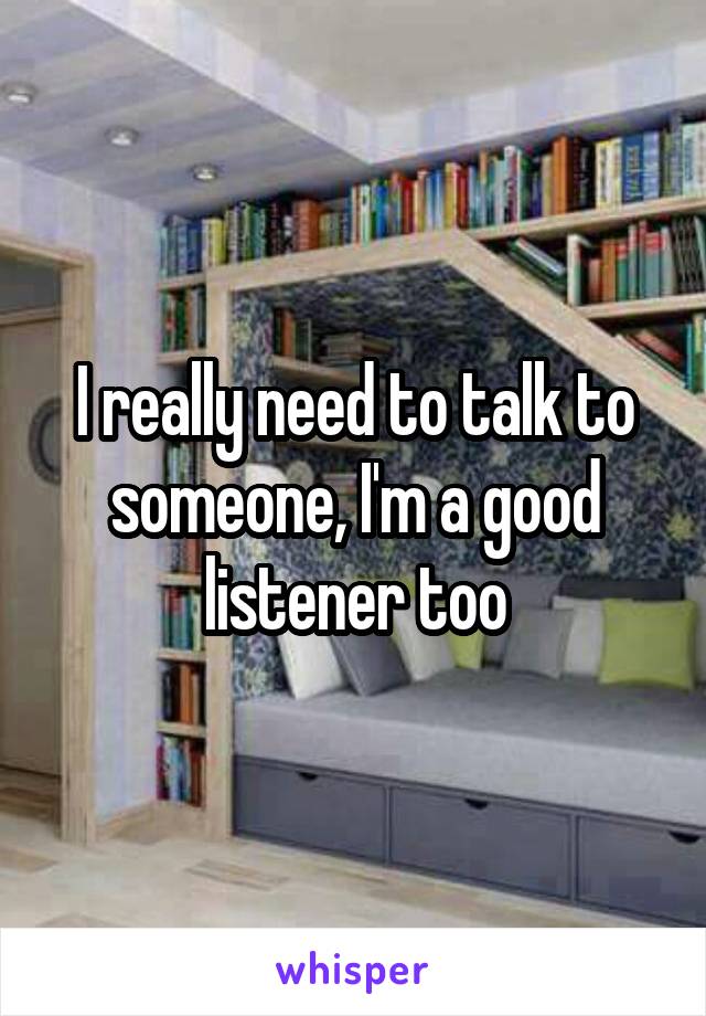 I really need to talk to someone, I'm a good listener too