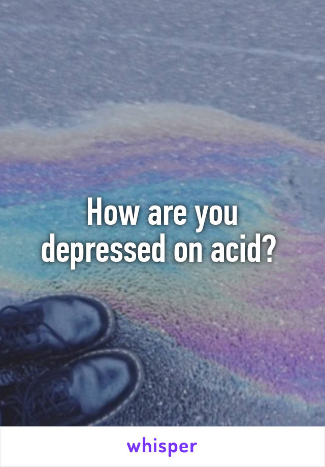 How are you depressed on acid? 