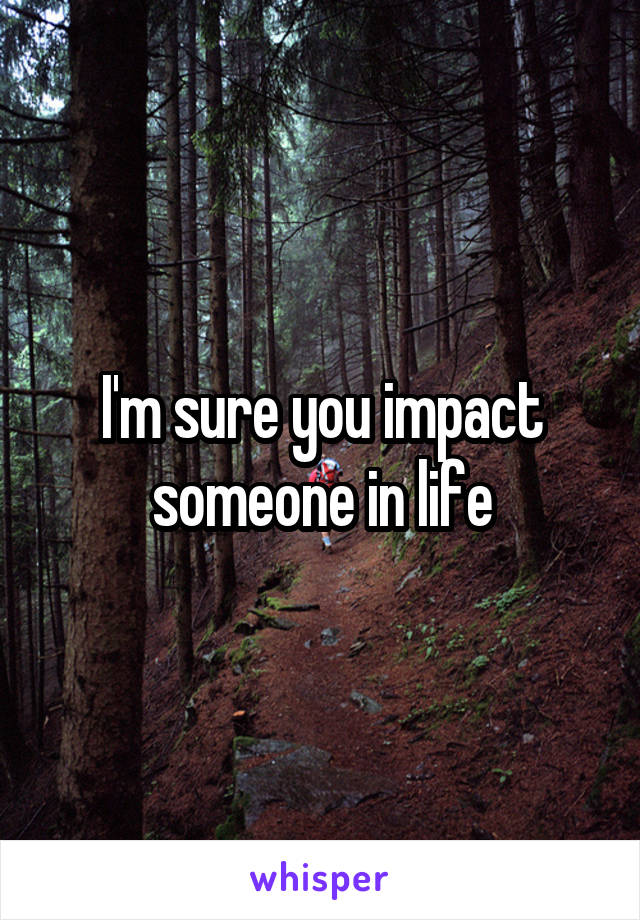 I'm sure you impact someone in life