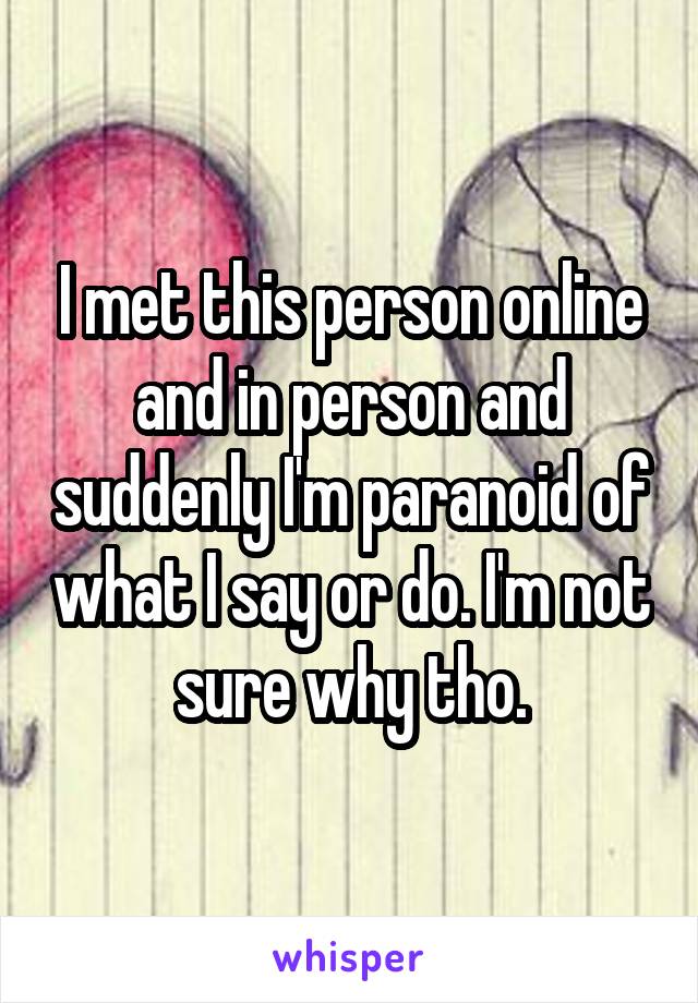 I met this person online and in person and suddenly I'm paranoid of what I say or do. I'm not sure why tho.