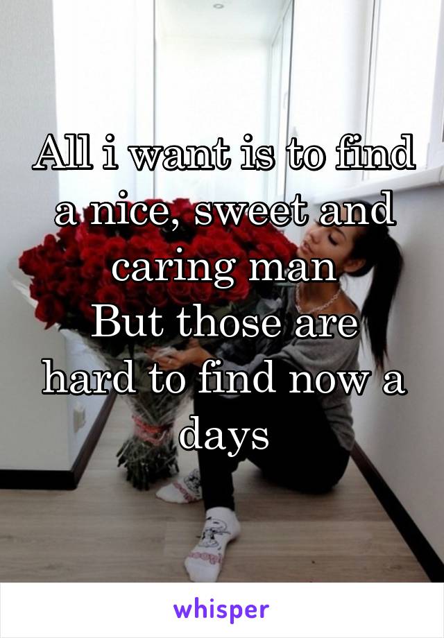 All i want is to find a nice, sweet and caring man
But those are hard to find now a days
