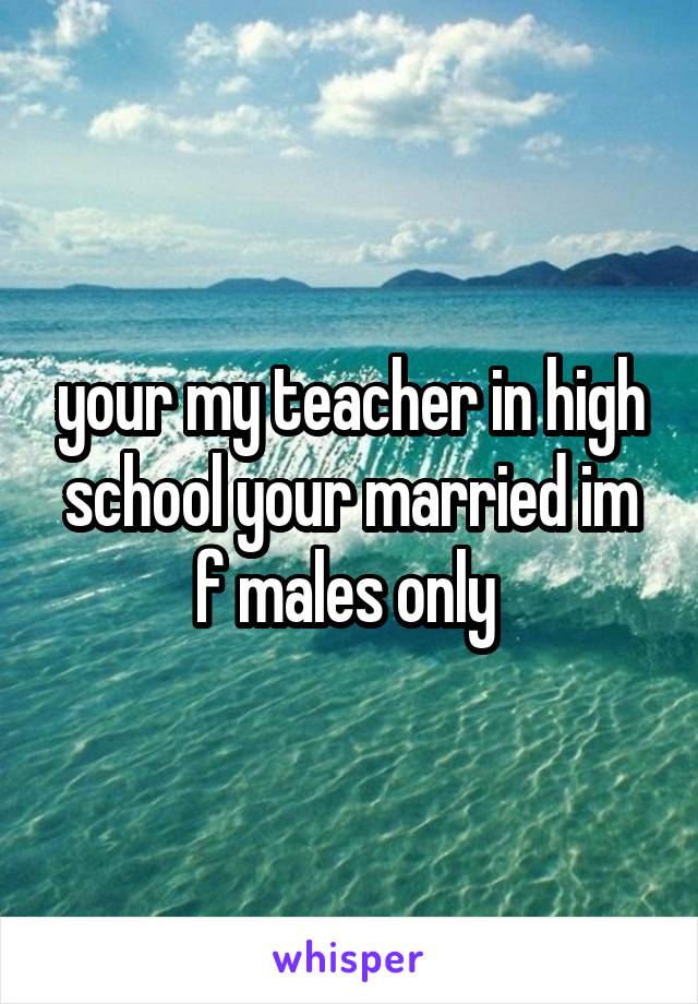 your my teacher in high school your married im f males only 